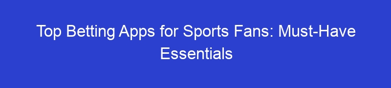 Top Betting Apps for Sports Fans: Must-Have Essentials